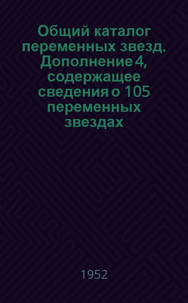 Общий каталог переменных звезд. Дополнение 4, содержащее сведения о 105 переменных звездах, обозначенных в 1952 г., а также уточненные сведения о 613 ранее обозначенных переменных звездах