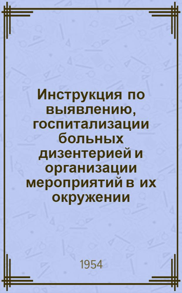 Инструкция по выявлению, госпитализации больных дизентерией и организации мероприятий в их окружении : Утв. Гл. сан.-противоэпидем. упр. 17/IX 1953 г.