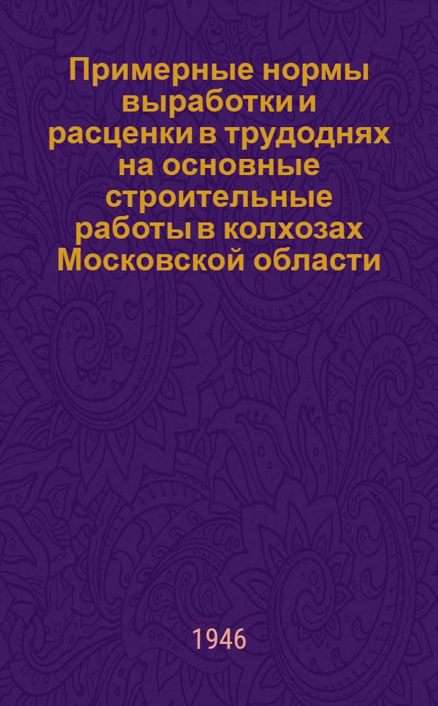 Примерные нормы выработки и расценки в трудоднях на основные строительные работы в колхозах Московской области : Утв. 13/IV-1946 г