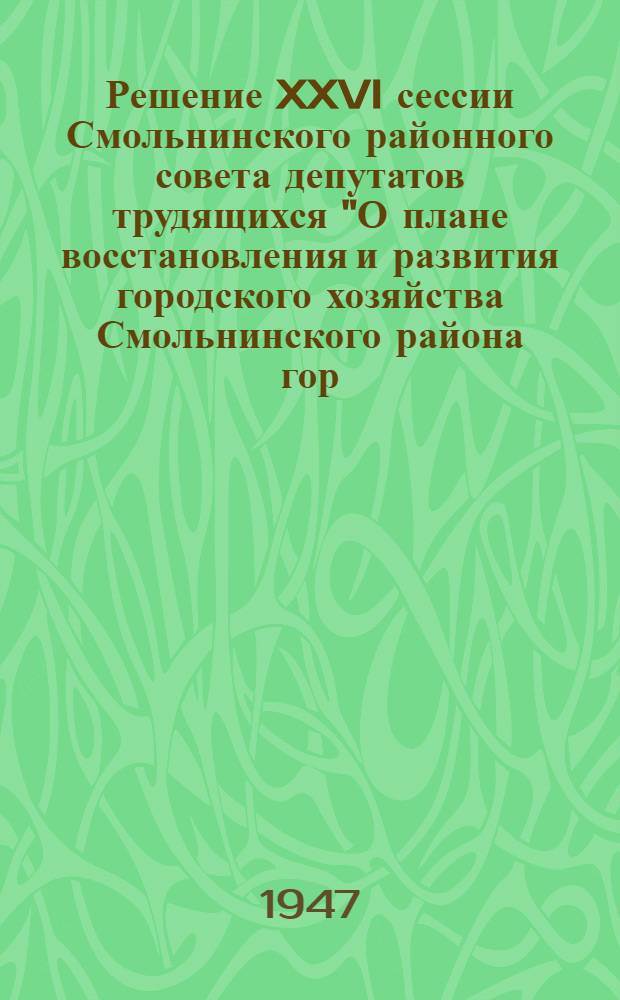 Решение XXVI сессии Смольнинского районного совета депутатов трудящихся "О плане восстановления и развития городского хозяйства Смольнинского района гор. Ленинграда" - на 1947 год : Проект