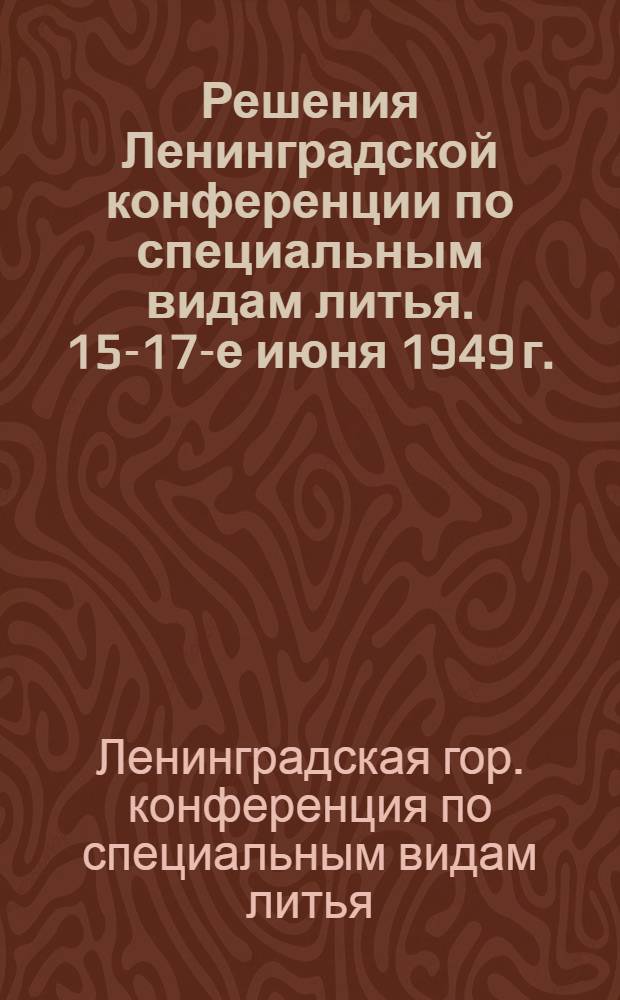 Решения Ленинградской конференции по специальным видам литья. 15-17-е июня 1949 г.
