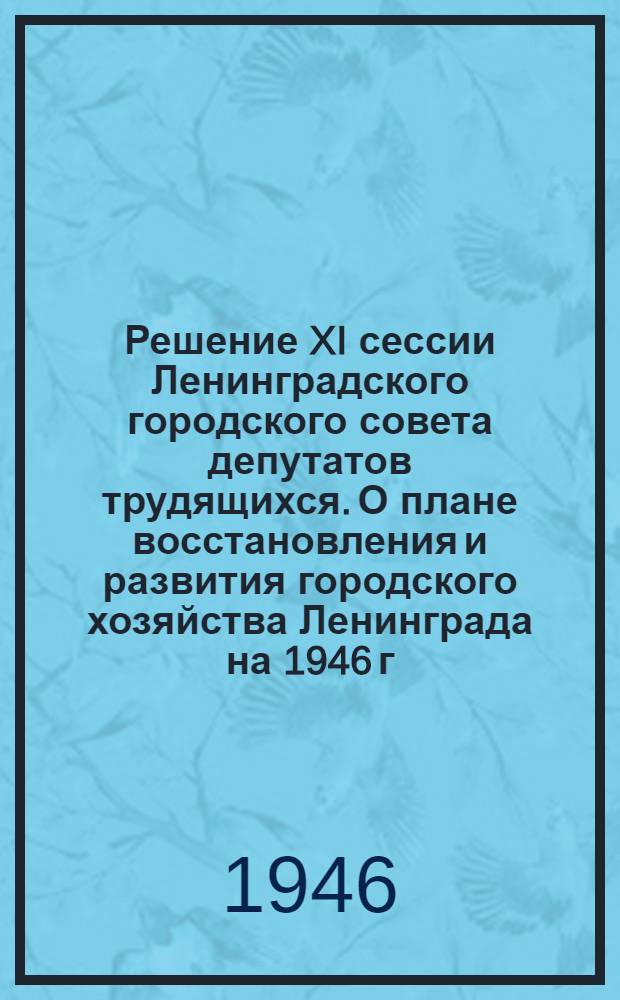Решение XI сессии Ленинградского городского совета депутатов трудящихся. О плане восстановления и развития городского хозяйства Ленинграда на 1946 г. : Проект