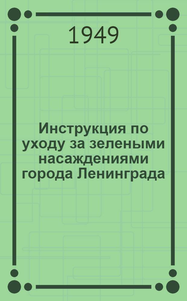 Инструкция по уходу за зелеными насаждениями города Ленинграда; Правила охраны зеленых насаждений, содержания и пользования садами, скверами и парками в городах Ленинграде, Пушкине, Петродворце, Колпино, Кронштадте, Сестрорецком и Курортном районах: Утв. 23/IV 1948 г. / Упр. садово-паркового хозяйства и зеленого строительства Ленгорисполкома