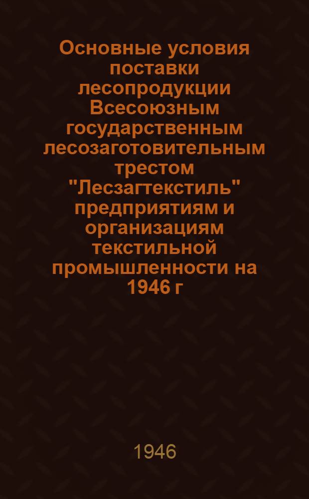 Основные условия поставки лесопродукции Всесоюзным государственным лесозаготовительным трестом "Лесзагтекстиль" предприятиям и организациям текстильной промышленности на 1946 г. : Утв. Министерством текстильной пром-сти СССР 17 июня 1946 г