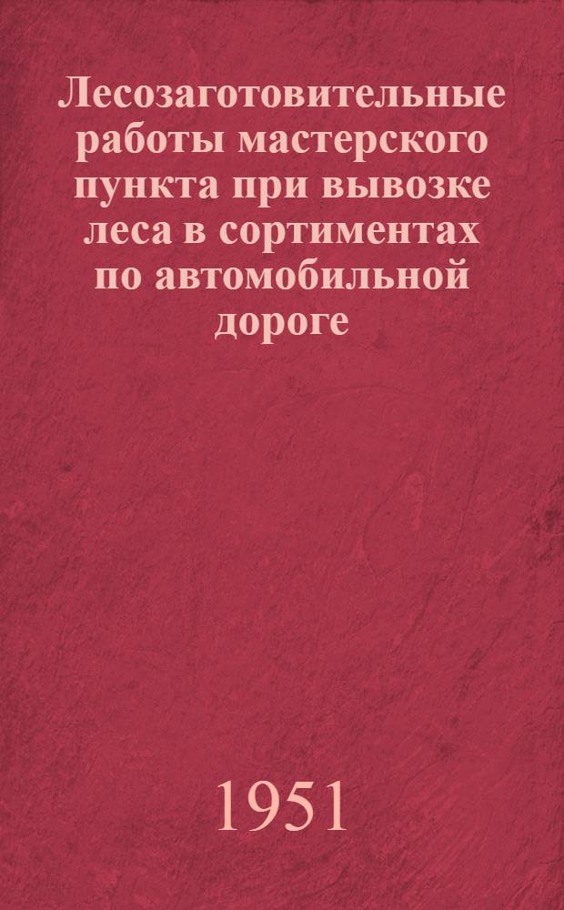 Лесозаготовительные работы мастерского пункта при вывозке леса в сортиментах по автомобильной дороге : (Устав леспромхоза. &sect; 76 и 77)