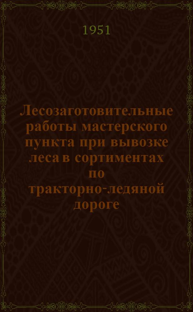 Лесозаготовительные работы мастерского пункта при вывозке леса в сортиментах по тракторно-ледяной дороге : (Устав леспромхоза. &sect; 76 и 77)