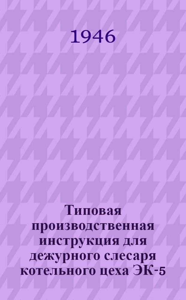 Типовая производственная инструкция для дежурного слесаря котельного цеха ЭК-5 : Утв. 14/VIII-1946 г.