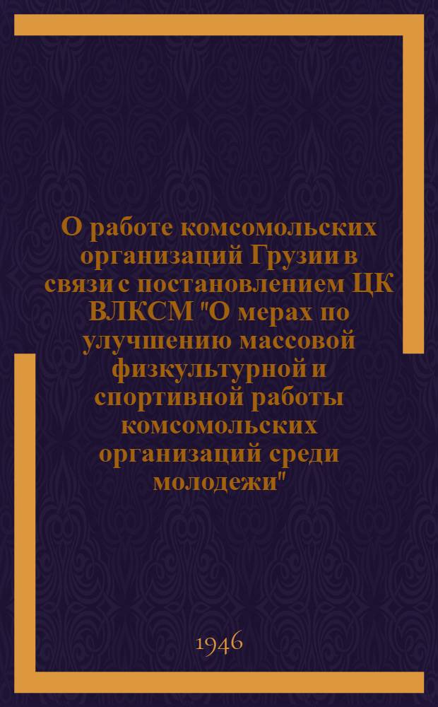 О работе комсомольских организаций Грузии в связи с постановлением ЦК ВЛКСМ "О мерах по улучшению массовой физкультурной и спортивной работы комсомольских организаций среди молодежи" : Постановление ЦК ЛКСМ Грузии от 15-го ноября 1946 г