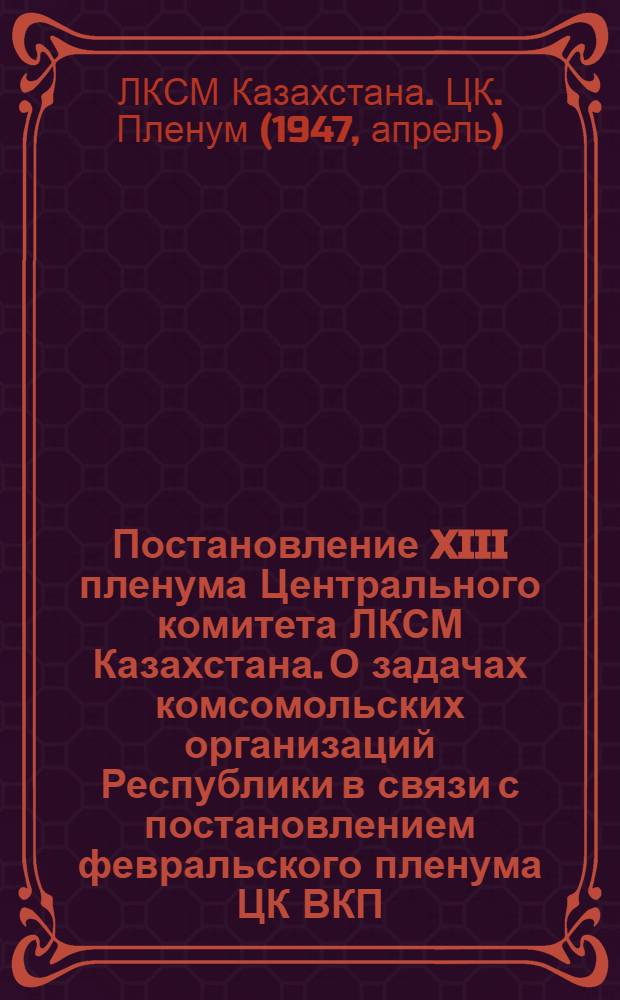 Постановление XIII пленума Центрального комитета ЛКСМ Казахстана. [О задачах комсомольских организаций Республики в связи с постановлением февральского пленума ЦК ВКП(б) "О мерах подъема сельского хозяйства в послевоенный период"]