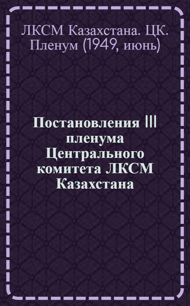 Постановления III пленума Центрального комитета ЛКСМ Казахстана : О мерах по дальнейшему улучшению физического воспитания молодежи. Об участии комсомольцев и молодежи Республики в выполнении трехлетнего плана развития общественного колхозного и совхозного продуктивного животноводства (1949-1951 гг.)