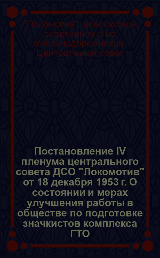 Постановление IV пленума центрального совета ДСО "Локомотив" от 18 декабря 1953 г. О состоянии и мерах улучшения работы в обществе по подготовке значкистов комплекса ГТО; О выполнении дорожными советами Оренбургской и Закавказской железной дороги постановления 2-го пленума центрального совета по росту членов общества и сбору членских взносов