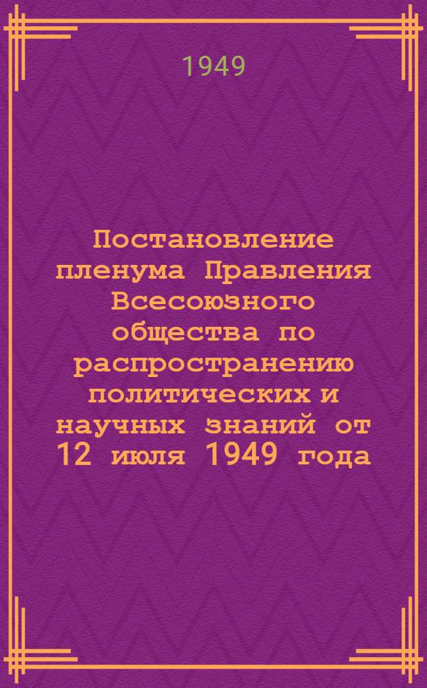 Постановление пленума Правления Всесоюзного общества по распространению политических и научных знаний от 12 июля 1949 года. [О состоянии и мерах по улучшению работы Общества]