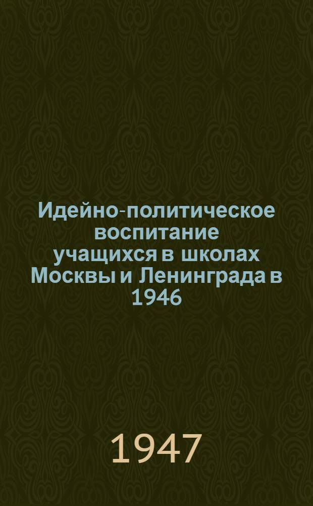 Идейно-политическое воспитание учащихся в школах Москвы и Ленинграда в 1946/47 учебном году : Материал заседания Коллегии М-ва просвещения РСФСР. 17-19 апр. 1947 г