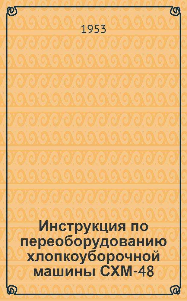Инструкция по переоборудованию хлопкоуборочной машины СХМ-48 : I. Описание изменений и доп. в конструкцию машин, введ. с 20 мая 1952 г. II. Переоборудование машин, выпущенных до 20 мая 1952 г