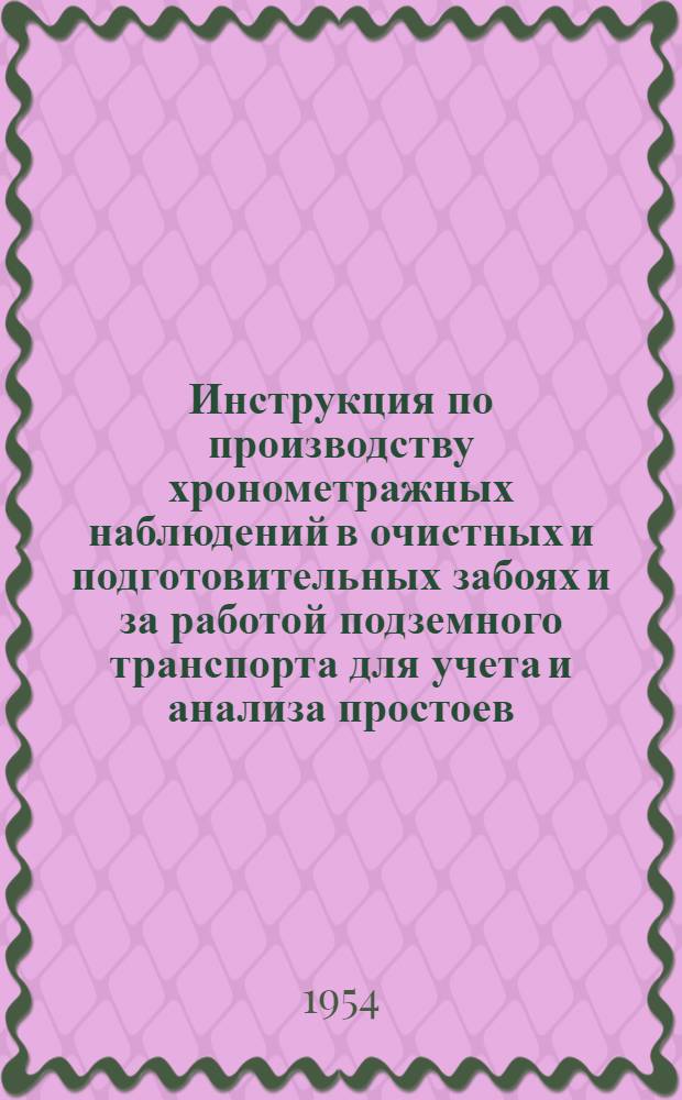 Инструкция по производству хронометражных наблюдений в очистных и подготовительных забоях и за работой подземного транспорта для учета и анализа простоев : Утв. 2/VIII 1954 г