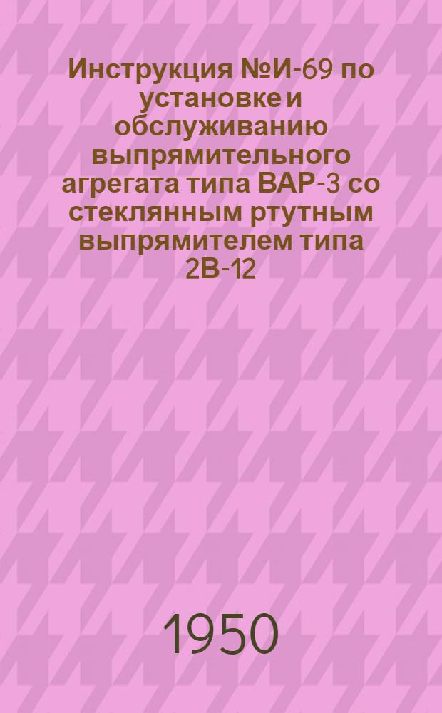 Инструкция № И-69 по установке и обслуживанию выпрямительного агрегата типа ВАР-3 со стеклянным ртутным выпрямителем типа 2В-12 (схема электрических соединений № С-96)