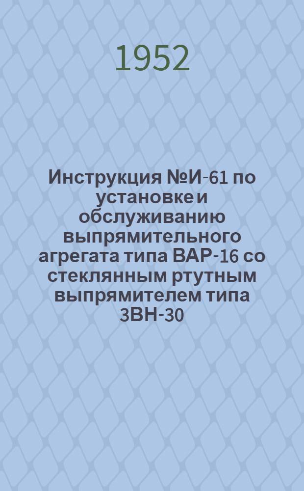 Инструкция № И-61 по установке и обслуживанию выпрямительного агрегата типа ВАР-16 со стеклянным ртутным выпрямителем типа 3ВН-30 (схема электрических соединений № С-105)