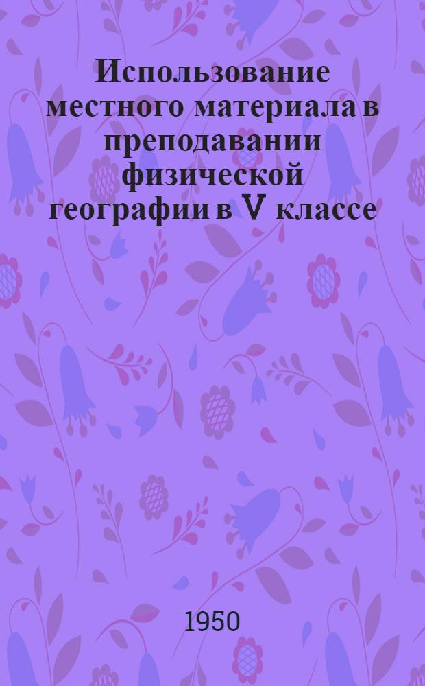 Использование местного материала в преподавании физической географии в V классе : (Материал к авг. учительским совещаниям 1950 г.)