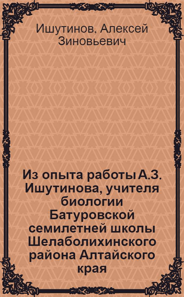 Из опыта работы А.З. Ишутинова, учителя биологии Батуровской семилетней школы Шелаболихинского района Алтайского края