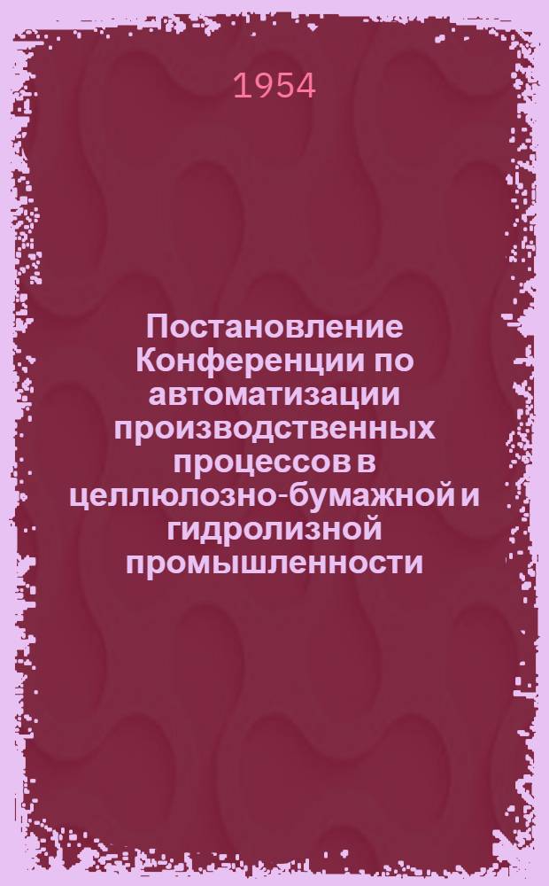 Постановление Конференции по автоматизации производственных процессов в целлюлозно-бумажной и гидролизной промышленности, созванной Ленинградским отделением ВНИТО бумажников и энергетической секцией ВНИТО в городе Ленинграде. 9-11 дек. 1953 г.