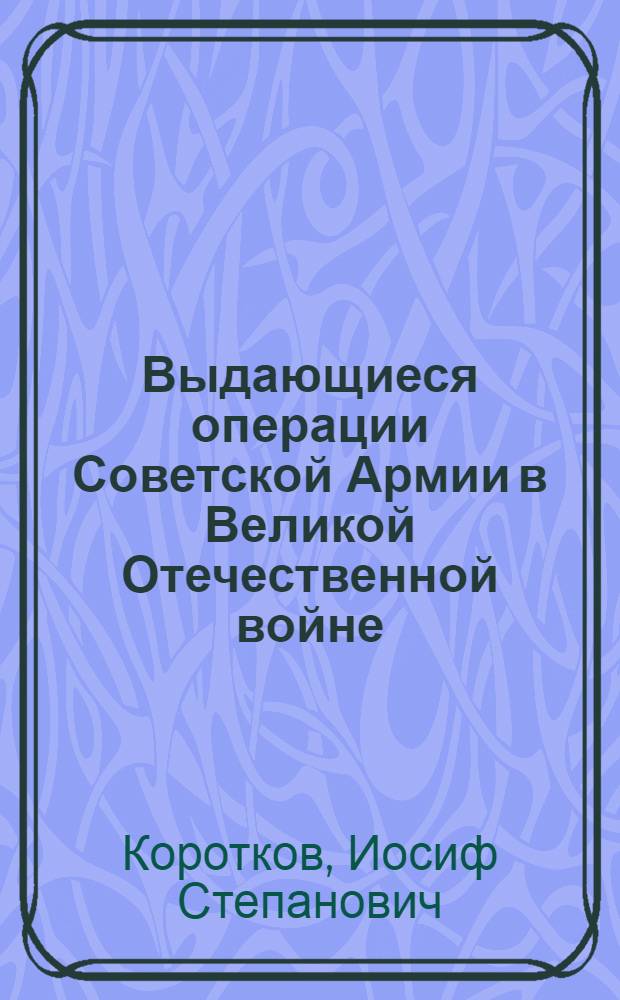 Выдающиеся операции Советской Армии в Великой Отечественной войне : Стенограмма публичной лекции, прочит. во Дворце культуры Автозавода им. Сталина в Москве