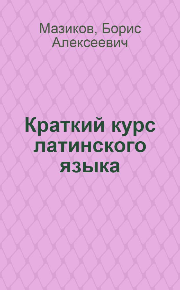 Краткий курс латинского языка : Для высш. вет. учеб. заведений : Допущ. Гл. упр. вузов и техникумов Министерства земледелия СССР в качестве учеб. пособия для вет. вузов и фак-тов