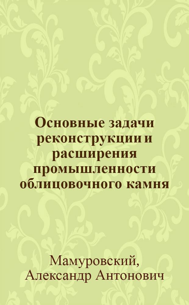 Основные задачи реконструкции и расширения промышленности облицовочного камня : Доклад чл.-кор. Акад. архитектуры СССР А.А. Мамуровского