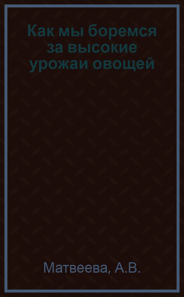 Как мы боремся за высокие урожаи овощей : Рассказ бригадира овощеводческой бригады Хабар. совхоза
