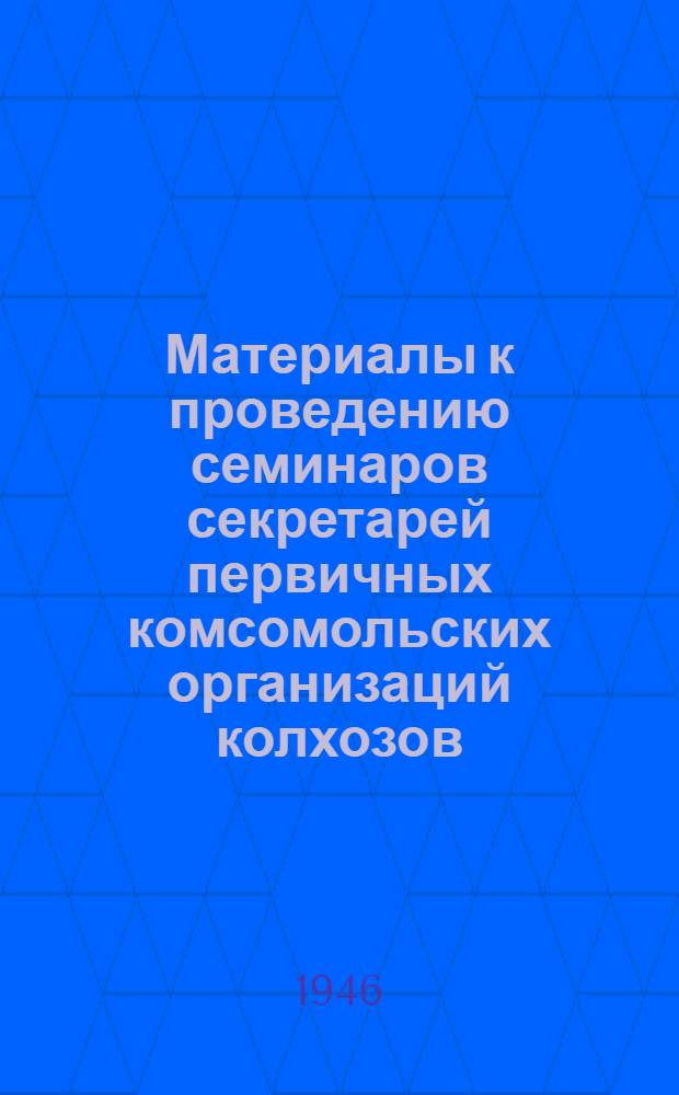 Материалы к проведению семинаров секретарей первичных комсомольских организаций колхозов : Утв. ЦК ВЛКСМ 24 янв. 1946 г