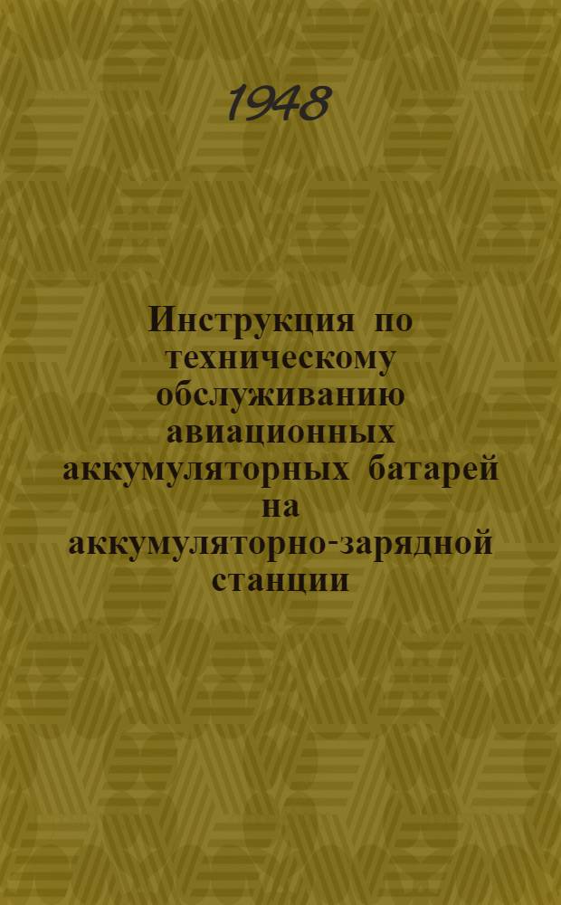 Инструкция по техническому обслуживанию авиационных аккумуляторных батарей на аккумуляторно-зарядной станции : (ТОА-47) : Приемка, проверка, заряд. разряд, хранение, консервация и профилактический ремонт авиационных аккумуляторных батарей : Утв. 27/X 1947 г