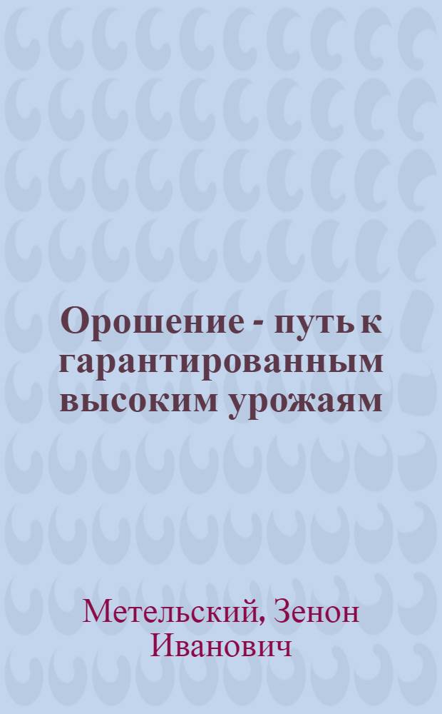 Орошение - путь к гарантированным высоким урожаям : Лекция канд. техн. наук З.И. Метельского, прочит. на Совещании агрономов в г. Курске