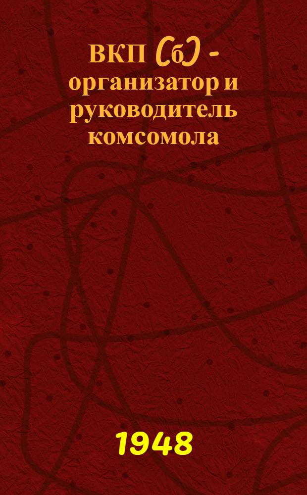 ВКП(б) - организатор и руководитель комсомола : Стенограмма публичной лекции, прочит. 13-го окт. 1948 г. в Центр. лектории О-ва в Москве