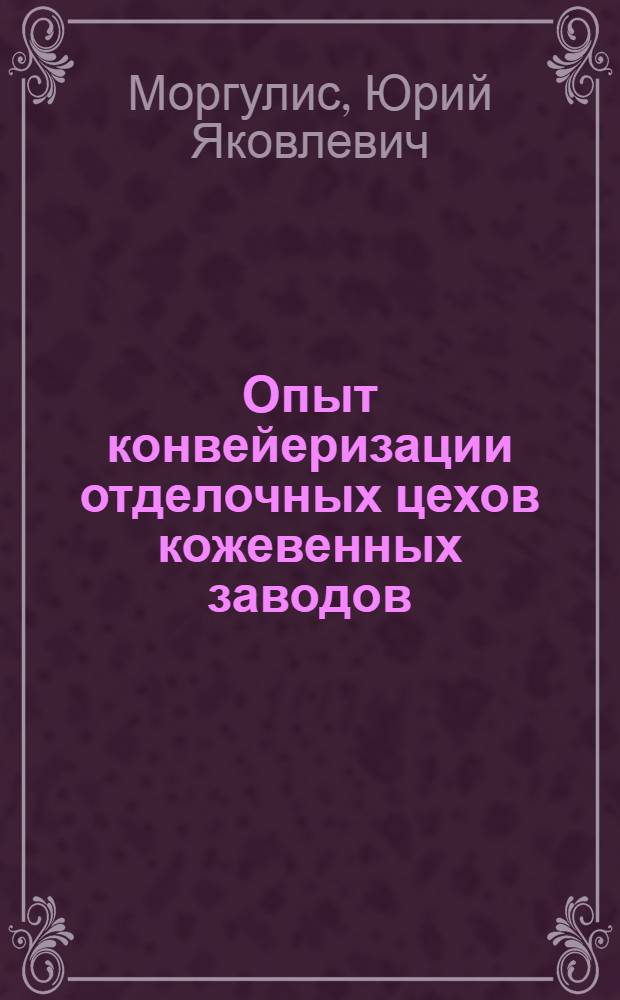 Опыт конвейеризации отделочных цехов кожевенных заводов : (Доклад, прочит. для членов о-ва "ВНИТОЛегпром")