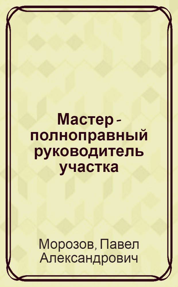 Мастер - полноправный руководитель участка : Из опыта работы передовых мастеров машиностроит. заводов г. Москвы