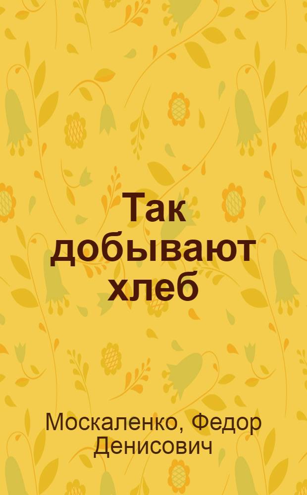 Так добывают хлеб : Опыт передовых людей колхоза им. Ленина. Курганин. район