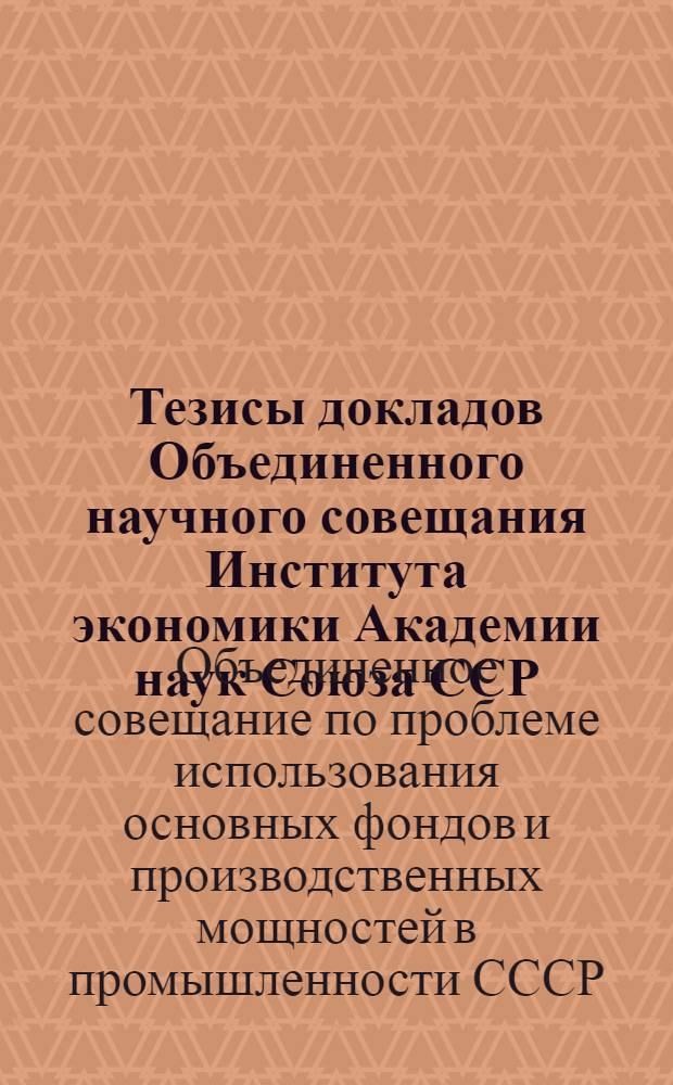 Тезисы докладов Объединенного научного совещания Института экономики Академии наук Союза ССР, Института экономики Академии наук Грузинской ССР, сектора экономики Академии наук Азербайджанской ССР, сектора экономики Академии наук Армянской ССР, посвященного проблеме использования основных фондов и производственных мощностей в промышленности СССР