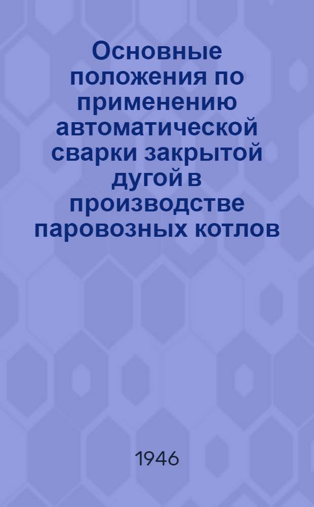 Основные положения по применению автоматической сварки закрытой дугой в производстве паровозных котлов : Утв. Министерством трансп. машиностроения 9/VI-1946 г.