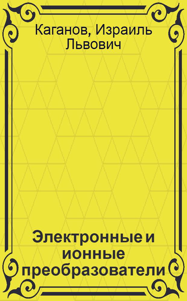 Электронные и ионные преобразователи : (Основы пром. электроники) : Учебник для энергет. и электротехн. вузов и фак. : Ч. 1-3