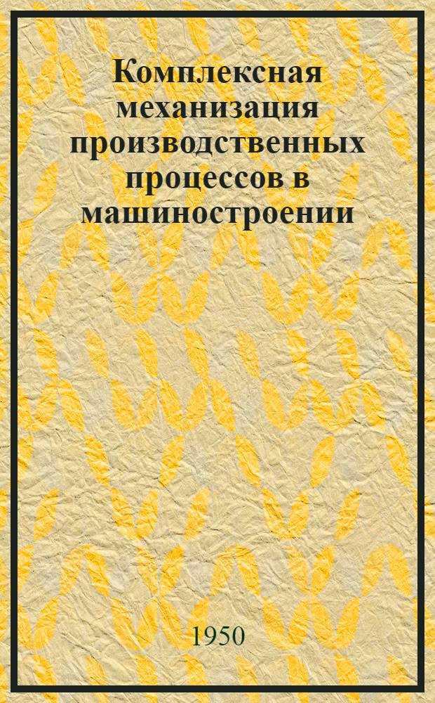 Комплексная механизация производственных процессов в машиностроении : Сборник докладов к Науч.-техн. конференции по механизации производ. процессов в машиностроении, созываемой в 1950 г