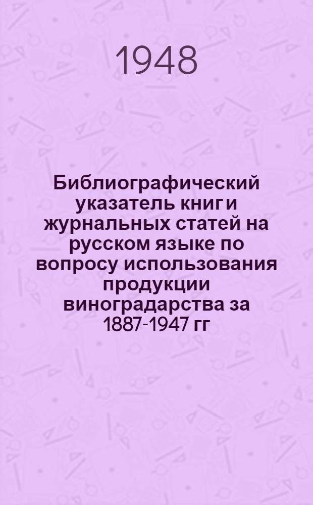 Библиографический указатель книг и журнальных статей на русском языке по вопросу использования продукции виноградарства за 1887-1947 гг : Ч. 1-. Ч. 1 : Виноделие