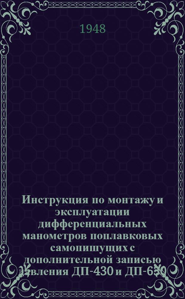 Инструкция по монтажу и эксплуатации дифференциальных манометров поплавковых самопишущих с дополнительной записью давления ДП-430 и ДП-630 : Утв. Заводом тепловых измерит. приборов 10/I 1948 г