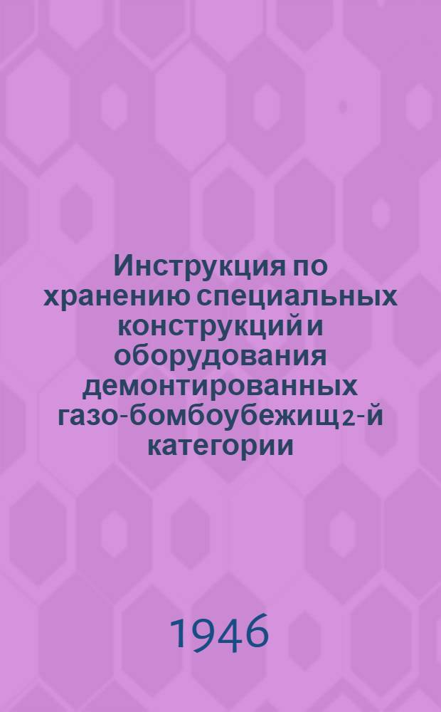 Инструкция по хранению специальных конструкций и оборудования демонтированных газо-бомбоубежищ 2-й категории : Утв. 12/XI-1945 г