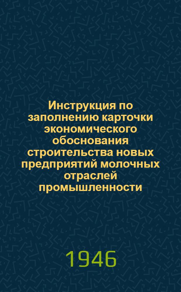 Инструкция по заполнению карточки экономического обоснования строительства новых предприятий молочных отраслей промышленности : Утв. 15/VI-1946 г.