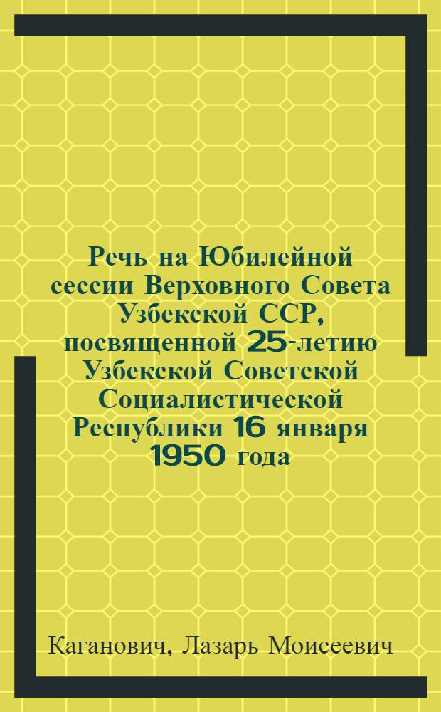 Речь на Юбилейной сессии Верховного Совета Узбекской ССР, посвященной 25-летию Узбекской Советской Социалистической Республики 16 января 1950 года