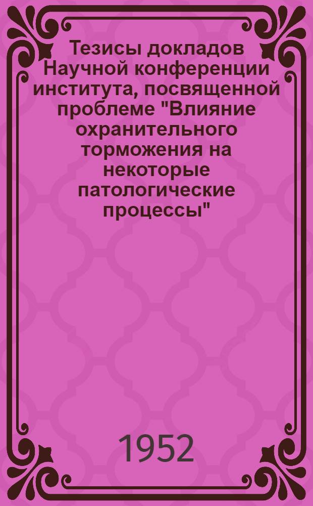 Тезисы докладов Научной конференции института, посвященной проблеме "Влияние охранительного торможения на некоторые патологические процессы". 12 мая 1952 г.