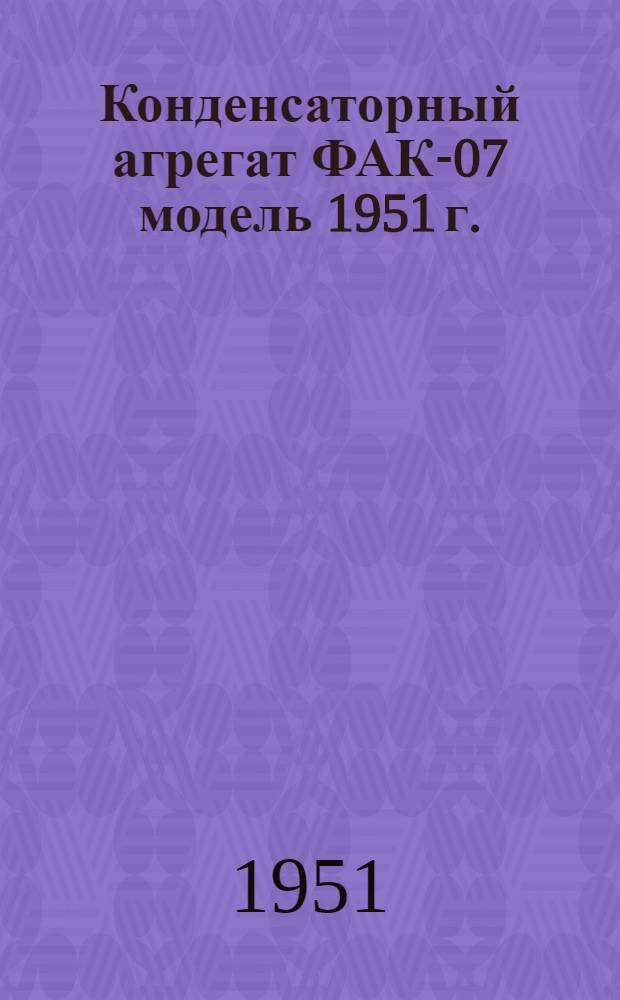 Конденсаторный агрегат ФАК-07 модель 1951 г. : Доп. к Инструкции по эксплуатации и уходу за конденсаторным агрегатом ФАК-06, поясняющее устройство и работу агрегата ФАК-07 модель 1951 г.