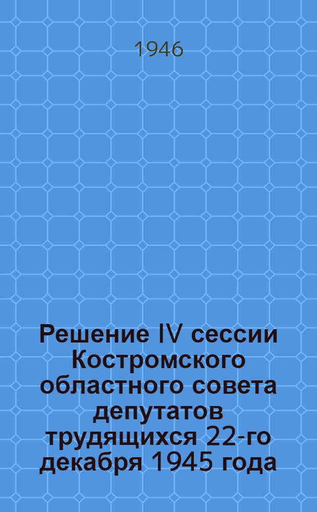 Решение IV сессии Костромского областного совета депутатов трудящихся 22-го декабря 1945 года : О ходе выполнения плана лесозаготовок осенне-зимнего сезона 1945-46 гг