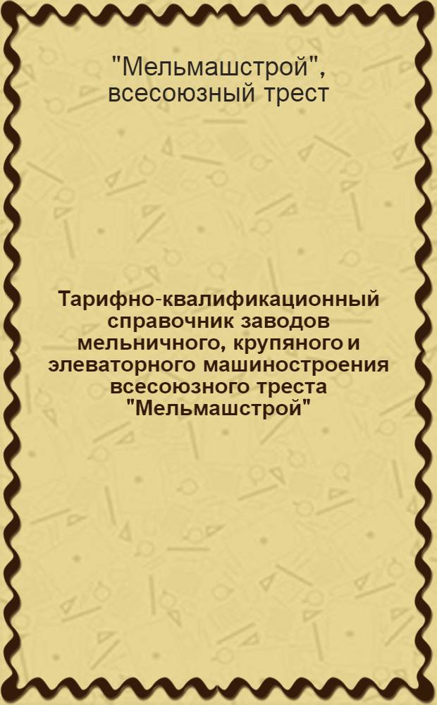 Тарифно-квалификационный справочник заводов мельничного, крупяного и элеваторного машиностроения всесоюзного треста "Мельмашстрой" : Утв. 4/VI 1949 г.