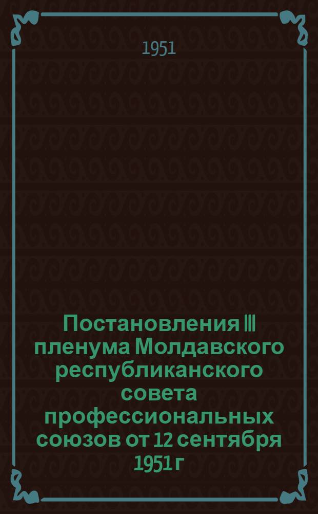 Постановления III пленума Молдавского республиканского совета профессиональных союзов от 12 сентября 1951 г. [О состоянии и мерах улучшения руководства социалистическим соревнованием в промышленности и сельском хозяйстве Республики, О выполнении профессиональными организациями Молдавской ССР постановления V пленума ВЦСПС "Об улучшении работы культурных учреждений профсоюзов"]