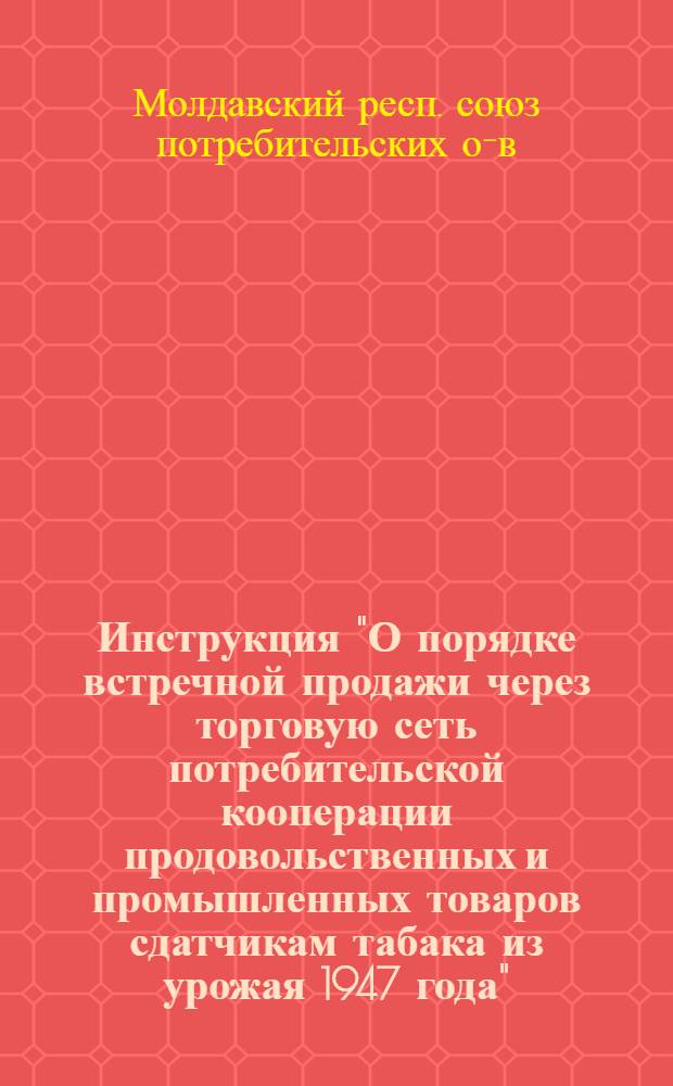 Инструкция "О порядке встречной продажи через торговую сеть потребительской кооперации продовольственных и промышленных товаров сдатчикам табака из урожая 1947 года" : Всем уездпотребсоюзам и райпотребсоюзам табакосеющих районов МССР, табфермзаводам и заготпунктам Молд. треста "Главтабаксырье"